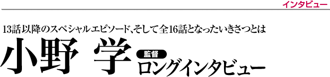 小野 学・監督ロングインタビュー　13話以降のスペシャルエピソード、そして全16話となったいきさつとは