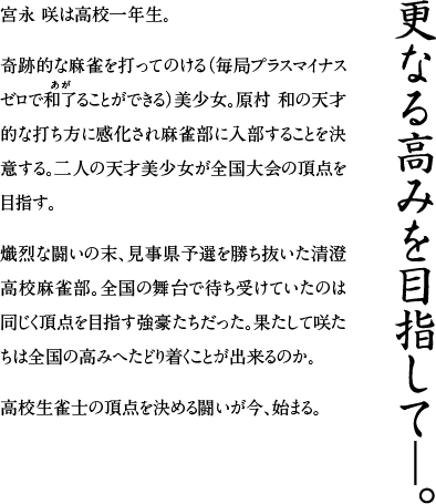 更なる高みを目指して―。　宮永咲（みやながさき）は高校一年生。奇跡的な麻雀を打ってのける（毎局プラスマイナスゼロで和了（あが）ることができる）美少女。原村和（はらむらのどか）の天才的な打ち方に感化され麻雀部に入部することを決意する。二人の天才美少女が全国大会の頂点を目指す。熾烈な闘いの末、見事県予選を勝ち抜いた清澄高校麻雀部。全国の舞台で待ち受けていたのは同じく頂点を目指す強豪たちだった。果たして咲たちは全国の高みへたどり着くことが出来るのか。高校生雀士の頂点を決める闘いが今、始まる。